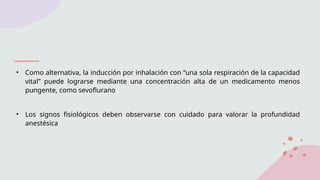 • Como alternativa, la inducción por inhalación con “una sola respiración de la capacidad
vital” puede lograrse mediante una concentración alta de un medicamento menos
pungente, como sevoflurano
• Los signos fisiológicos deben observarse con cuidado para valorar la profundidad
anestésica
 