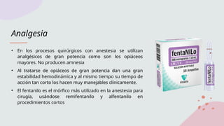 Analgesia
• En los procesos quirúrgicos con anestesia se utilizan
analgésicos de gran potencia como son los opiáceos
mayores. No producen amnesia
• Al tratarse de opiáceos de gran potencia dan una gran
estabilidad hemodinámica y al mismo tiempo su tiempo de
acción tan corto los hacen muy manejables clínicamente.
• El fentanilo es el mórfico más utilizado en la anestesia para
cirugía, usándose remifentanilo y alfentanilo en
procedimientos cortos
 