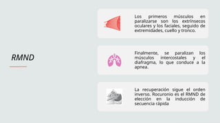 RMND
Los primeros músculos en
paralizarse son los extrínsecos
oculares y los faciales, seguido de
extremidades, cuello y tronco.
Finalmente, se paralizan los
músculos intercostales y el
diafragma, lo que conduce a la
apnea.
La recuperación sigue el orden
inverso. Rocuronio es el RMND de
elección en la inducción de
secuencia rápida
 