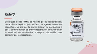 RMND
El bloqueo de los RMND se revierte por su redistribución,
metabolismo hepático y excreción o por agentes reversores
específicos, ya sea por la administración de acetilcolina o
por la administración de anticolinesterásicos que aumentan
la cantidad de acetilcolina endógena disponible para
competir por los receptores.
 