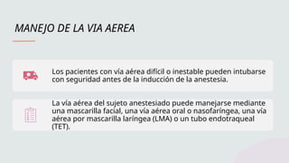 MANEJO DE LA VIA AEREA
Los pacientes con vía aérea difícil o inestable pueden intubarse
con seguridad antes de la inducción de la anestesia.
La vía aérea del sujeto anestesiado puede manejarse mediante
una mascarilla facial, una vía aérea oral o nasofaríngea, una vía
aérea por mascarilla laríngea (LMA) o un tubo endotraqueal
(TET).
 