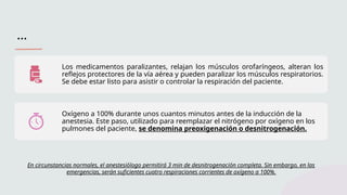 …
Los medicamentos paralizantes, relajan los músculos orofaríngeos, alteran los
reflejos protectores de la vía aérea y pueden paralizar los músculos respiratorios.
Se debe estar listo para asistir o controlar la respiración del paciente.
Oxígeno a 100% durante unos cuantos minutos antes de la inducción de la
anestesia. Este paso, utilizado para reemplazar el nitrógeno por oxígeno en los
pulmones del paciente, se denomina preoxigenación o desnitrogenación.
En circunstancias normales, el anestesiólogo permitirá 3 min de desnitrogenación completa. Sin embargo, en las
emergencias, serán suficientes cuatro respiraciones corrientes de oxígeno a 100%.
 