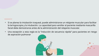 • Si se planea la intubación traqueal, puede administrarse un relajante muscular para facilitar
la laringoscopia y la intubación. La capacidad para ventilar al paciente mediante mascarilla
facial debe demostrarse antes de la administración del relajante muscular.
• Una excepción a esta regla es la “inducción de secuencia rápida” para pacientes en riesgo
de aspiración pulmonar
 