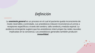 Definición
La anestesia general es un proceso en el cual el paciente queda inconsciente de
modo reversible y controlado. Los anestésicos inducen inconciencia al unirse a
receptores específicos a través del cerebro, tallo cerebral y medula espinal. La
evidencia emergente sugiere que los anestésicos interrumpen las redes neurales
implicadas en la conciencia. Los anestésicos generales también producen
inmovilidad.
 