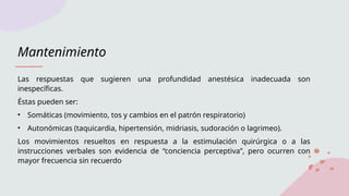 Mantenimiento
Las respuestas que sugieren una profundidad anestésica inadecuada son
inespecíficas.
Éstas pueden ser:
• Somáticas (movimiento, tos y cambios en el patrón respiratorio)
• Autonómicas (taquicardia, hipertensión, midriasis, sudoración o lagrimeo).
Los movimientos resueltos en respuesta a la estimulación quirúrgica o a las
instrucciones verbales son evidencia de “conciencia perceptiva”, pero ocurren con
mayor frecuencia sin recuerdo
 