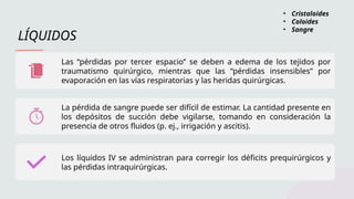 LÍQUIDOS
Las “pérdidas por tercer espacio” se deben a edema de los tejidos por
traumatismo quirúrgico, mientras que las “pérdidas insensibles” por
evaporación en las vías respiratorias y las heridas quirúrgicas.
La pérdida de sangre puede ser difícil de estimar. La cantidad presente en
los depósitos de succión debe vigilarse, tomando en consideración la
presencia de otros fluidos (p. ej., irrigación y ascitis).
Los líquidos IV se administran para corregir los déficits prequirúrgicos y
las pérdidas intraquirúrgicas.
• Cristaloides
• Coloides
• Sangre
 