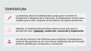 TEMPERATURA
La anestesia altera la habilidad del cuerpo para mantener la
temperatura. Después de la induccion, la temperatura central cae a
medida que el calor corporal se transfiere a los tejidos perifericos.
Además, el ambiente del quirófano ofrece varias vías para la
pérdida de calor: radiación, conducción, convección y evaporación.
Una de las maneras más efectivas para mantener la temperatura
corporal del paciente es con una manta calefactora de aire forzado:
prevenir pérdida por conducción y convección
 