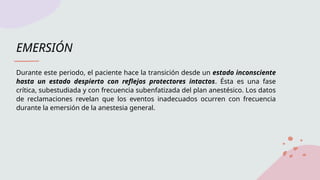 EMERSIÓN
Durante este periodo, el paciente hace la transición desde un estado inconsciente
hasta un estado despierto con reflejos protectores intactos. Ésta es una fase
crítica, subestudiada y con frecuencia subenfatizada del plan anestésico. Los datos
de reclamaciones revelan que los eventos inadecuados ocurren con frecuencia
durante la emersión de la anestesia general.
 