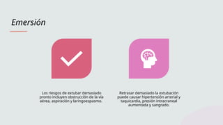 Emersión
Los riesgos de extubar demasiado
pronto incluyen obstrucción de la vía
aérea, aspiración y laringoespasmo.
Retrasar demasiado la extubación
puede causar hipertensión arterial y
taquicardia, presión intracraneal
aumentada y sangrado.
 