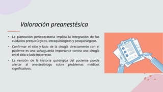 Valoración preanestésica
• La planeación perioperatoria implica la integración de los
cuidados prequirúrgicos, intraquirúrgicos y posquirúrgicos.
• Confirmar el sitio y lado de la cirugía directamente con el
paciente es una salvaguarda importante contra una cirugía
en el sitio o lado incorrecto.
• La revisión de la historia quirúrgica del paciente puede
alertar al anestesiólogo sobre problemas médicos
significativos.
 