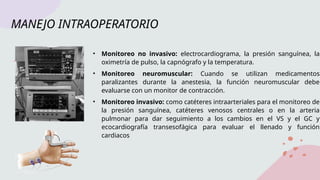 MANEJO INTRAOPERATORIO
• Monitoreo no invasivo: electrocardiograma, la presión sanguínea, la
oximetría de pulso, la capnógrafo y la temperatura.
• Monitoreo neuromuscular: Cuando se utilizan medicamentos
paralizantes durante la anestesia, la función neuromuscular debe
evaluarse con un monitor de contracción.
• Monitoreo invasivo: como catéteres intraarteriales para el monitoreo de
la presión sanguínea, catéteres venosos centrales o en la arteria
pulmonar para dar seguimiento a los cambios en el VS y el GC y
ecocardiografía transesofágica para evaluar el llenado y función
cardiacos
 