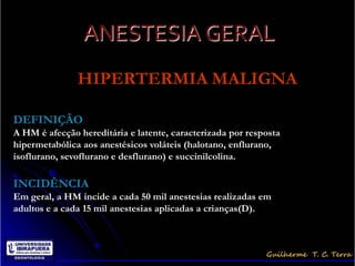 ANESTESIA GERAL
               HIPERTERMIA MALIGNA

DEFINIÇÃO
A HM é afecção hereditária e latente, caracterizada por resposta
hipermetabólica aos anestésicos voláteis (halotano, enflurano,
isoflurano, sevoflurano e desflurano) e succinilcolina.

INCIDÊNCIA
Em geral, a HM incide a cada 50 mil anestesias realizadas em
adultos e a cada 15 mil anestesias aplicadas a crianças(D).
 