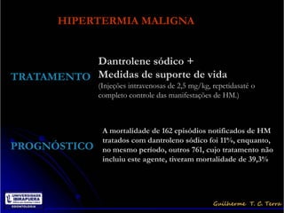 HIPERTERMIA MALIGNA


           Dantrolene sódico +
TRATAMENTO Medidas de suporte de vida
              (Injeções intravenosas de 2,5 mg/kg, repetidasaté o
              completo controle das manifestações de HM.)



               A mortalidade de 162 episódios notificados de HM
               tratados com dantroleno sódico foi 11%, enquanto,
PROGNÓSTICO    no mesmo período, outros 761, cujo tratamento não
               incluiu este agente, tiveram mortalidade de 39,3%
 
