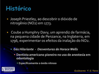    Joseph Priestley, ao descobrir o dióxido de
    nitrogênio (NO2) em 1773.

   Coube a Humphry Davy, um aprendiz de farmácia,
    na pequena cidade de Penzance, na Inglaterra, em
    1796, experimentar os efeitos da inalação do NO2.

     Gás Hilariante - Desventuras de Horace Wells
       Dentista americano pioneiro no uso de anestesia em
        odontologia
         Especificamente o óxido nitroso
 