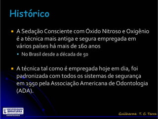    A Sedação Consciente com Óxido Nitroso e Oxigênio
    é a técnica mais antiga e segura empregada em
    vários países há mais de 160 anos
     No Brasil desde a década de 50


   A técnica tal como é empregada hoje em dia, foi
    padronizada com todos os sistemas de segurança
    em 1950 pela Associação Americana de Odontologia
    (ADA).
 