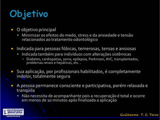    O objetivo principal
     Minimizar os efeitos do medo, stress e da ansiedade e tensão
      relacionados ao tratamento odontológico

   Indicada para pessoas fóbicas, temerosas, tensas e ansiosas
     Indicada também para indivíduos com alterações sistêmicas
      ▪ Diabetes, cardiopatias, asma, epilepsia, Parkinson, AVC, transplantados,
        problemas renais e hepáticos, etc. .

   Sua aplicação, por profissionais habilitados, é completamente
    indolor, totalmente segura
   A pessoa permanece consciente e participativa, porém relaxada e
    tranqüila
     Não necessita de acompanhante pois a recuperação é total e ocorre
      em menos de 10 minutos após finalizada a aplicação
 