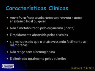    Anestésico fraco usado como suplemento a outro
    anestésico local ou geral
   Não é metabolizado pelo organismo (inerte)
   É rapidamente absorvido pelos alvéolos
   1,5 mais pesado que o ar atravessando facilmente as
    membranas
   Não reage com a hemoglobina
   É eliminado totalmente pelos pulmões
 