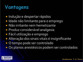    Indução e despertar rápidos
   Idade não limitante para o emprego
   Não irritante nem hemetizante
   Produz considerável analgesia
   Fácil utilização e emprego
   Alteração dos sinais vitais é insignificante
   O tempo pode ser controlado
   Os planos anestésicos podem ser controlados
 