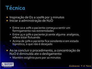    Inspiração de O2 a 100% por 3 minutos
   Iniciar a administração de N2O

     Entre 10 e 20% o paciente começa a sentir um
      formigamento nas extremidades
     Entre 35 e 50% o paciente já sente alguma analgesia,
      refere estar flutuando
     Acima de 50% o paciente fica sonolento e em estado
      hipnótico, o que não é desejado

   Ao se concluir o procedimento, a concentração de
    N2O é diminuída ate o desligamento
     Mantém oxigênio puro por 10 minutos
 