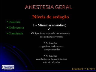 ANESTESIA GERAL
                 Níveis de sedação
• Inalatória
                 I - Mínima(ansiólise):
• Endovenosa
                              
• Combinada     O paciente responde normalmente
                       aos comandos verbais.

                          As funções
                       cognitivas podem estar
                          comprometidas

                            As funções
                    ventilatórias e hemodinâmicas
                            não são afetadas.
 