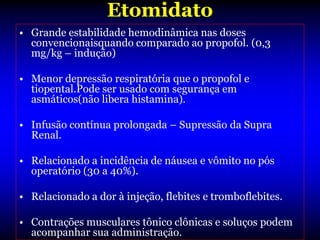 Etomidato
• Grande estabilidade hemodinâmica nas doses
  convencionaisquando comparado ao propofol. (0,3
  mg/kg – indução)

• Menor depressão respiratória que o propofol e
  tiopental.Pode ser usado com segurança em
  asmáticos(não libera histamina).

• Infusão contínua prolongada – Supressão da Supra
  Renal.

• Relacionado a incidência de náusea e vômito no pós
  operatório (30 a 40%).

• Relacionado a dor à injeção, flebites e tromboflebites.

• Contrações musculares tônico clônicas e soluços podem
  acompanhar sua administração.
 
