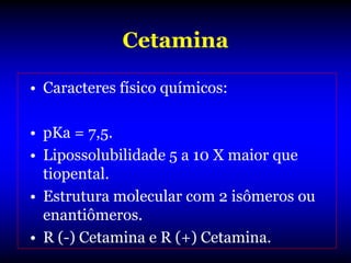 Cetamina

• Caracteres físico químicos:

• pKa = 7,5.
• Lipossolubilidade 5 a 10 X maior que
  tiopental.
• Estrutura molecular com 2 isômeros ou
  enantiômeros.
• R (-) Cetamina e R (+) Cetamina.
 