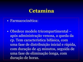 Cetamina
• Farmacocinética:

• Obedece modelo tricompartimental –
  após administração venosa, a queda da
  cp. Tem característica bifásica, com
  uma fase de distribuição inicial e rápida,
  com duração de 45 minutos, seguida de
  uma fase de eliminação longa, com
  duração de horas.
 