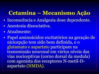 Cetamina – Mecanismo Ação
•   Inconscência e Analgesia dose dependente.
•   Anestesia dissociativa.
•   Atualmente:
•   Papel aminoácidos excitatórios na geração de
    nicicepção tem sido bem definida, e o
    glutamato e aspartato participam na
    transmissão neuronal em vários níveis das
    vias nociceptivas (corno dorsal da medula)
    com agonista dos receptores N-metil-D-
    aspartato (NMDA).
 