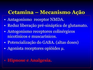 Cetamina – Mecanismo Ação
• Antagonismo receptor NMDA.
• Reduz liberação pré-sináptica de glutamato.
• Antogonismo receptores colinérgicos
  nicotínicos e muscarínicos.
• Potencialização do GABA. (altas doses)
• Agonista receptores opíóides µ.

• Hipnose e Analgesia.
 