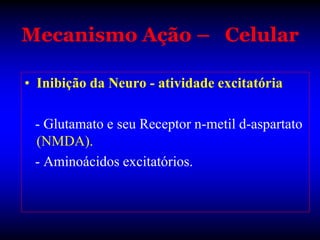 Mecanismo Ação – Celular

• Inibição da Neuro - atividade excitatória

 - Glutamato e seu Receptor n-metil d-aspartato
 (NMDA).
 - Aminoácidos excitatórios.
 