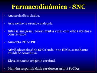 Farmacodinâmica - SNC
• Anestesia dissociativa.

• Assemelha-se estado catalepsia.

• Intensa analgesia, pórém muitas vezes com olhos abertos e
  com reflexos.

• Aumenta PPC e PIC.

• Atividade excitatória SNC (onda Ɵ no EEG), semelhante
  atividade convulsiva.

• Eleva consumo oxigênio cerebral.

• Mantém responsividade cerebrovascular à PaCO2.
 
