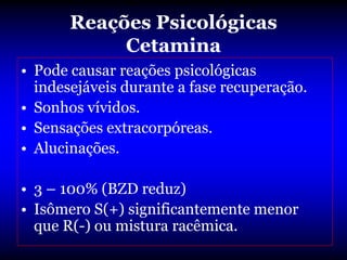 Reações Psicológicas
            Cetamina
• Pode causar reações psicológicas
  indesejáveis durante a fase recuperação.
• Sonhos vívidos.
• Sensações extracorpóreas.
• Alucinações.

• 3 – 100% (BZD reduz)
• Isômero S(+) significantemente menor
  que R(-) ou mistura racêmica.
 
