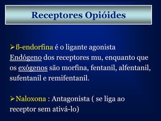 Receptores Opióides


ß-endorfina é o ligante agonista
Endógeno dos receptores mu, enquanto que
os exógenos são morfina, fentanil, alfentanil,
sufentanil e remifentanil.

Naloxona : Antagonista ( se liga ao
receptor sem ativá-lo)
 