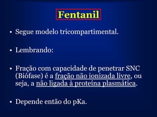 Fentanil
• Segue modelo tricompartimental.

• Lembrando:

• Fração com capacidade de penetrar SNC
  (Biófase) é a fração não ionizada livre, ou
  seja, a não ligada à proteína plasmática.

• Depende então do pKa.
 
