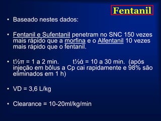 Fentanil
• Baseado nestes dados:

• Fentanil e Sufentanil penetram no SNC 150 vezes
  mais rápido que a morfina e o Alfentanil 10 vezes
  mais rápido que o fentanil.

• t½π = 1 a 2 min.    t½ά = 10 a 30 min. (após
  injeção em bôlus a Cp cai rapidamente e 98% são
  eliminados em 1 h)

• VD = 3,6 L/kg

• Clearance = 10-20ml/kg/min
 
