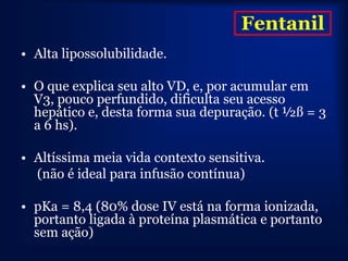 Fentanil
• Alta lipossolubilidade.

• O que explica seu alto VD, e, por acumular em
  V3, pouco perfundido, dificulta seu acesso
  hepático e, desta forma sua depuração. (t ½ß = 3
  a 6 hs).

• Altíssima meia vida contexto sensitiva.
  (não é ideal para infusão contínua)

• pKa = 8,4 (80% dose IV está na forma ionizada,
  portanto ligada à proteína plasmática e portanto
  sem ação)
 