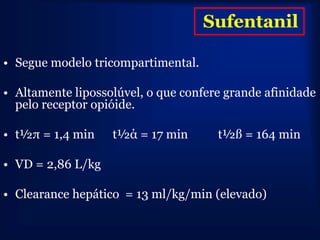 Sufentanil

• Segue modelo tricompartimental.

• Altamente lipossolúvel, o que confere grande afinidade
  pelo receptor opióide.

• t½π = 1,4 min    t½ά = 17 min       t½ß = 164 min

• VD = 2,86 L/kg

• Clearance hepático = 13 ml/kg/min (elevado)
 