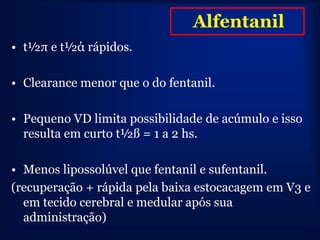 Alfentanil
• t½π e t½ά rápidos.

• Clearance menor que o do fentanil.

• Pequeno VD limita possibilidade de acúmulo e isso
  resulta em curto t½ß = 1 a 2 hs.

• Menos lipossolúvel que fentanil e sufentanil.
(recuperação + rápida pela baixa estocacagem em V3 e
  em tecido cerebral e medular após sua
  administração)
 