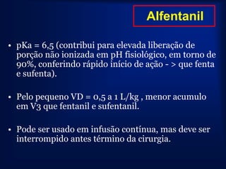 Alfentanil

• pKa = 6,5 (contribui para elevada liberação de
  porção não ionizada em pH fisiológico, em torno de
  90%, conferindo rápido início de ação - > que fenta
  e sufenta).

• Pelo pequeno VD = 0,5 a 1 L/kg , menor acumulo
  em V3 que fentanil e sufentanil.

• Pode ser usado em infusão contínua, mas deve ser
  interrompido antes término da cirurgia.
 
