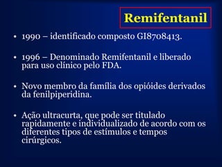 Remifentanil
• 1990 – identificado composto GI8708413.

• 1996 – Denominado Remifentanil e liberado
  para uso clínico pelo FDA.

• Novo membro da família dos opióides derivados
  da fenilpiperidina.

• Ação ultracurta, que pode ser titulado
  rapidamente e individualizado de acordo com os
  diferentes tipos de estímulos e tempos
  cirúrgicos.
 