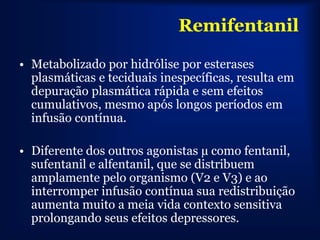 Remifentanil

• Metabolizado por hidrólise por esterases
  plasmáticas e teciduais inespecíficas, resulta em
  depuração plasmática rápida e sem efeitos
  cumulativos, mesmo após longos períodos em
  infusão contínua.

• Diferente dos outros agonistas µ como fentanil,
  sufentanil e alfentanil, que se distribuem
  amplamente pelo organismo (V2 e V3) e ao
  interromper infusão contínua sua redistribuição
  aumenta muito a meia vida contexto sensitiva
  prolongando seus efeitos depressores.
 