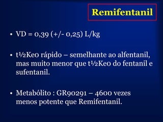 Remifentanil

• VD = 0,39 (+/- 0,25) L/kg

• t½Ke0 rápido – semelhante ao alfentanil,
  mas muito menor que t½Ke0 do fentanil e
  sufentanil.

• Metabólito : GR90291 – 4600 vezes
  menos potente que Remifentanil.
 