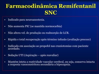 Farmacodinâmica Remifentanil
            SNC
• Indicado para neuroanestesia.

• Não aumenta PIC (se mantida normocarbia)

• Não altera vel. de produção ou reabsorção de LCR.

• Rápida e total recuperação após término infusão (avaliação precoce)

• Indicado em asociação ao propofol nas craniotomias com paciente
  acordado.

• Sedação UTI (Aspiração – após reavaliar)

• Mantém intcta a reatividade vascular cerebral, ou seja, conserva intacta
  a resposta vasoconstritora secundária a hipocapnia.
 
