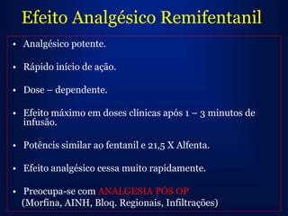 Efeito Analgésico Remifentanil.
• Analgésico potente.

• Rápido início de ação.

• Dose – dependente.

• Efeito máximo em doses clínicas após 1 – 3 minutos de
  infusão.

• Potêncis similar ao fentanil e 21,5 X Alfenta.

• Efeito analgésico cessa muito rapidamente.

• Preocupa-se com ANALGESIA PÓS OP
  (Morfina, AINH, Bloq. Regionais, Infiltrações)
 