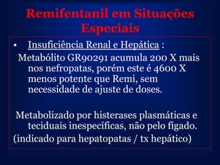 Remifentanil em Situações
            Especiais
•    Insuficiência Renal e Hepática :
    Metabólito GR90291 acumula 200 X mais
     nos nefropatas, porém este é 4600 X
     menos potente que Remi, sem
     necessidade de ajuste de doses.

 Metabolizado por histerases plasmáticas e
   teciduais inespecíficas, não pelo fígado.
(indicado para hepatopatas / tx hepático)
 