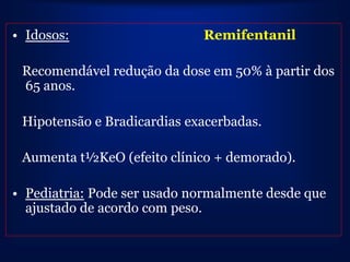 • Idosos:                    Remifentanil

 Recomendável redução da dose em 50% à partir dos
 65 anos.

 Hipotensão e Bradicardias exacerbadas.

 Aumenta t½KeO (efeito clínico + demorado).

• Pediatria: Pode ser usado normalmente desde que
  ajustado de acordo com peso.
 