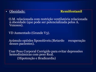 • Obesidade:                         Remifentanil

 O.M. relacionada com restrição ventilatória relacionada
 à obesidade (que pode ser potencializada pelos A.
 Venosos).

 VD Aumentado (Grande V3).

 Acúmulo opiódes liposolúveis.(Retardo    recuperação
 desses pacientes).

 Usar Peso Corporal Corrigido para evitar depressões
 hemodinâmicas com peso Real.
      (Hipotenção e Bradicardia)
 