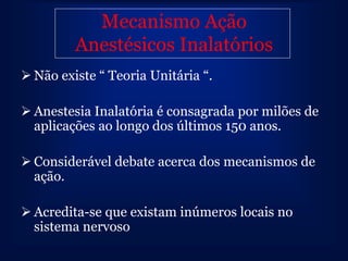 Mecanismo Ação
         Anestésicos Inalatórios
 Não existe “ Teoria Unitária “.

 Anestesia Inalatória é consagrada por milões de
  aplicações ao longo dos últimos 150 anos.

 Considerável debate acerca dos mecanismos de
  ação.

 Acredita-se que existam inúmeros locais no
  sistema nervoso
 