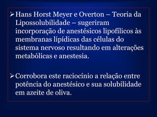 Hans Horst Meyer e Overton – Teoria da
 Lipossolubilidade – sugeriram
 incorporação de anestésicos lipofílicos às
 membranas lipídicas das células do
 sistema nervoso resultando em alterações
 metabólicas e anestesia.

Corrobora este raciocínio a relação entre
 potência do anestésico e sua solubilidade
 em azeite de oliva.
 
