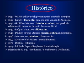 Histórico
 1933 - Waters utilizou ciclopropano para anestesia cirúrgica.
 1934 - Lundy - Tiopental para indução venosa de Anestesia.
 1942 - Griffith e Johnson : d-tubocurarina para produzir
  relaxamento muscular durante Anestesia Geral.
 1943 - Lofgren sintetizou a lidocaína.
 1949 - Phillips e Fusco utilizam succinilcolina clinicamente.
 1956 - Johnson usa halotano clinicamente.
 1959 - Artusio e Van Poznac - metoxifluorano.
 1972 - Dobkin - enflurano.
 1975 - Início da Especialização em Anestesiologia.
 Décadas de 80 e 90 - Isoflurano / Seveflurano / Desflurano.
 